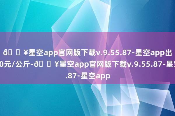 🔥星空app官网版下载v.9.55.87-星空app出入9.20元/公斤-🔥星空app官网版下载v.9.55.87-星空app